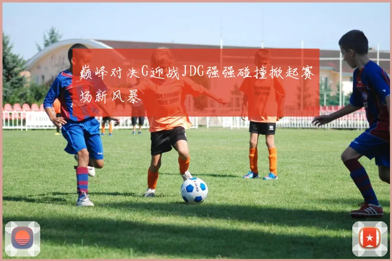 巅峰对决G迎战JDG强强碰撞掀起赛场新风暴