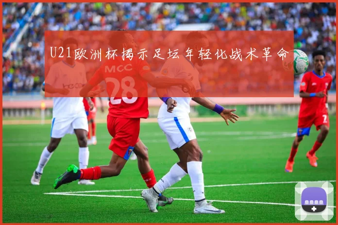 U21欧洲杯揭示足坛年轻化战术革命