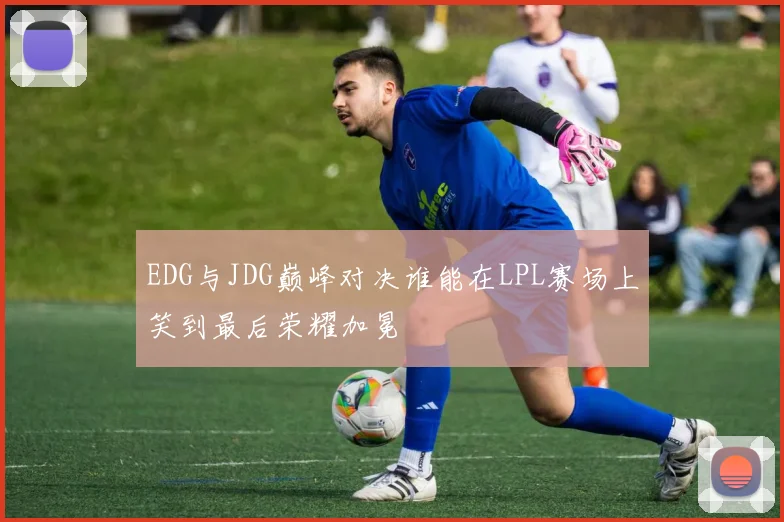 EDG与JDG巅峰对决谁能在LPL赛场上笑到最后荣耀加冕