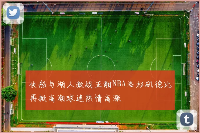 快船与湖人激战正酣NBA洛杉矶德比再掀高潮球迷热情高涨