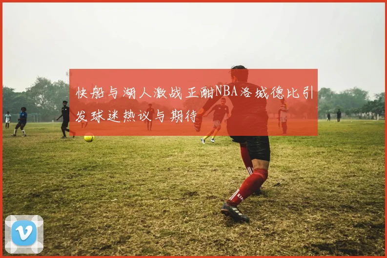 快船与湖人激战正酣NBA洛城德比引发球迷热议与期待