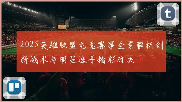 2025英雄联盟电竞赛事全景解析创新战术与明星选手精彩对决