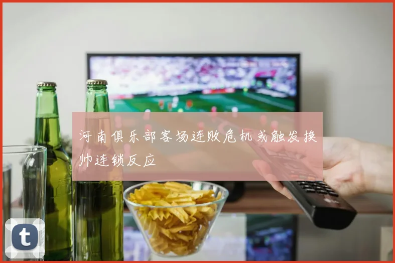 河南俱乐部客场连败危机或触发换帅连锁反应