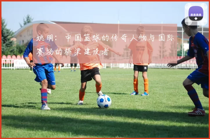 姚明：中国篮球的传奇人物与国际赛场的桥梁建设者