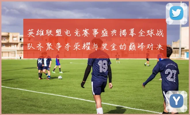 英雄联盟电竞赛事盛典揭幕全球战队齐聚争夺荣耀与奖金的巅峰对决