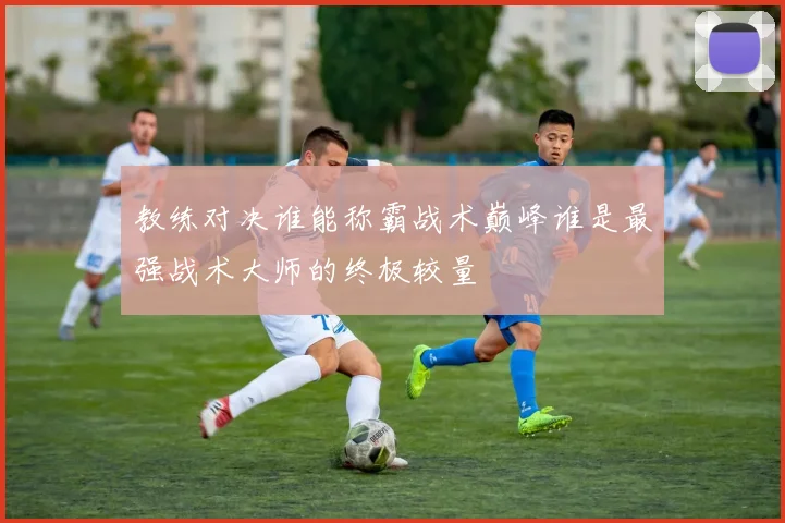 教练对决谁能称霸战术巅峰谁是最强战术大师的终极较量