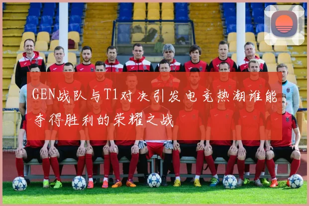 GEN战队与T1对决引发电竞热潮谁能夺得胜利的荣耀之战