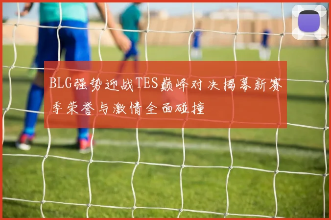 BLG强势迎战TES巅峰对决揭幕新赛季荣誉与激情全面碰撞