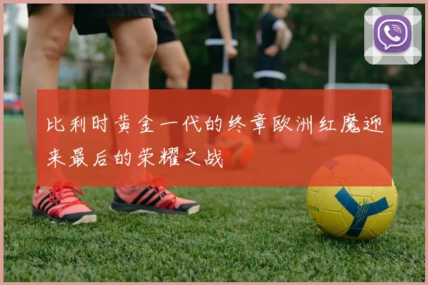 比利时黄金一代的终章欧洲红魔迎来最后的荣耀之战