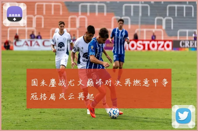 国米鏖战尤文巅峰对决再燃意甲争冠格局风云再起