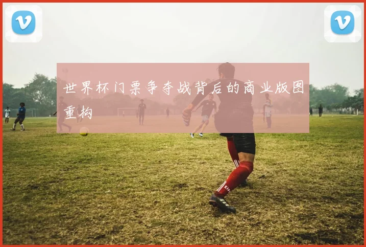 世界杯门票争夺战背后的商业版图重构