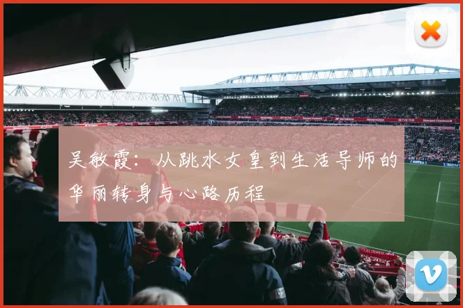 吴敏霞：从跳水女皇到生活导师的华丽转身与心路历程