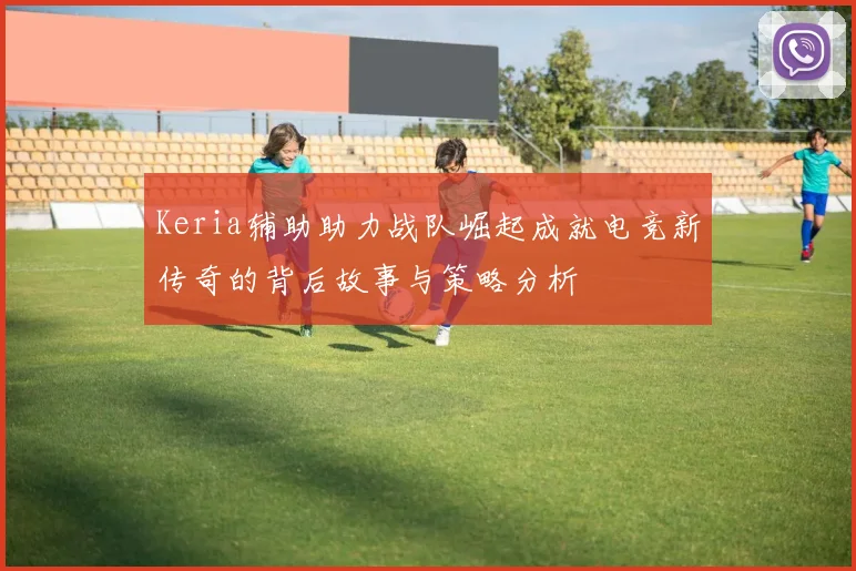 Keria辅助助力战队崛起成就电竞新传奇的背后故事与策略分析
