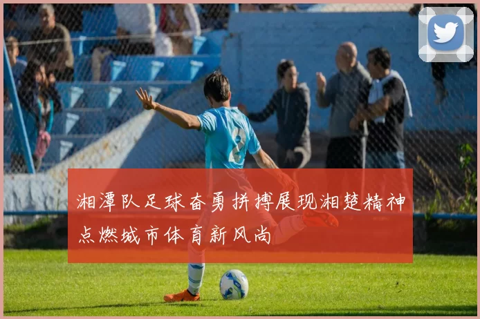 湘潭队足球奋勇拼搏展现湘楚精神点燃城市体育新风尚